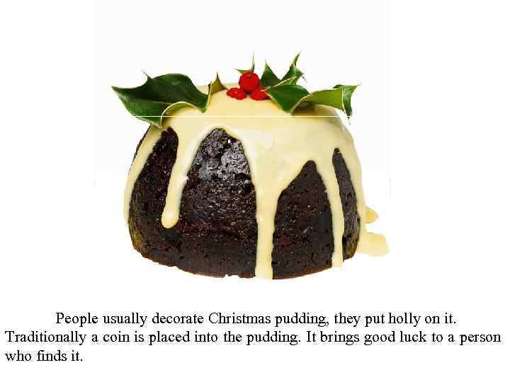 People usually decorate Christmas pudding, they put holly on it. Traditionally a coin is