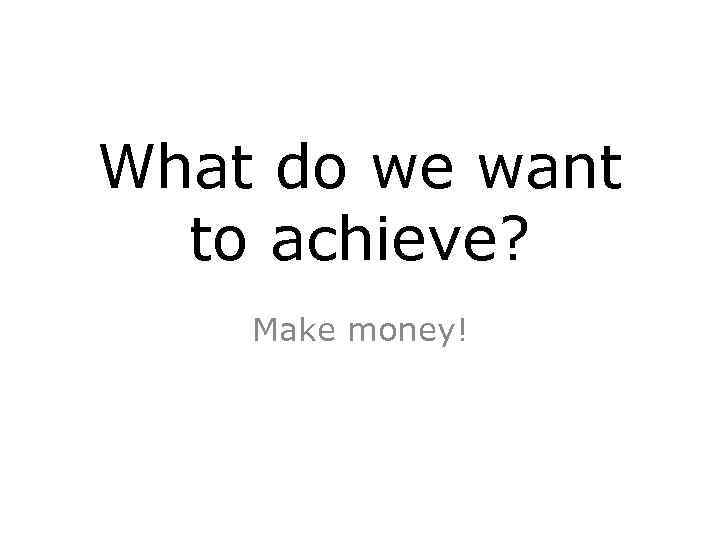 What do we want to achieve? Make money! 