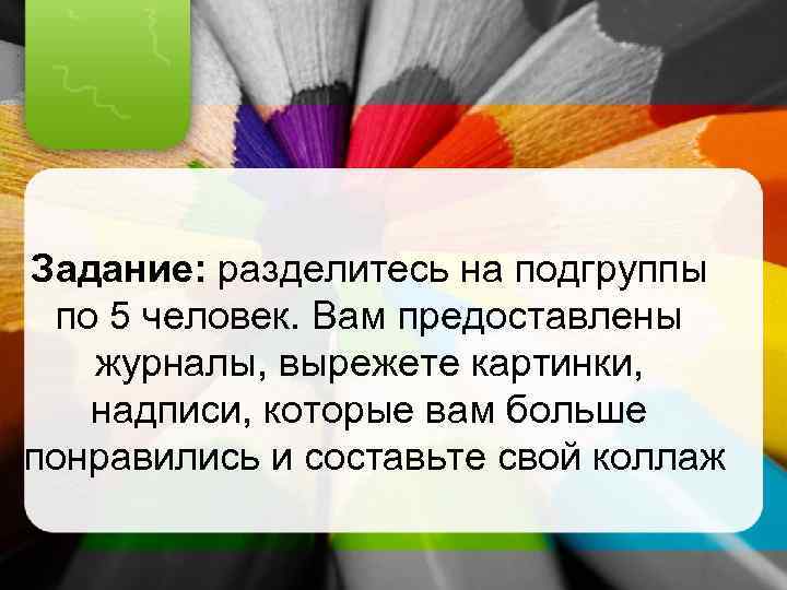 Задание: разделитесь на подгруппы по 5 человек. Вам предоставлены журналы, вырежете картинки, надписи, которые