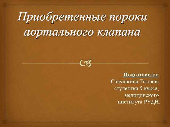 Приобретенные пороки аортального клапана Подготовила: Савушкина Татьяна студентка 5 курса, медицинского института РУДН. 