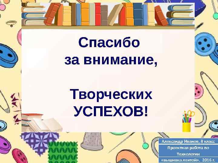 Александр Иванов, 8 класс Проектная работа по Технологии «вышивка лентой» . 2016 г. 