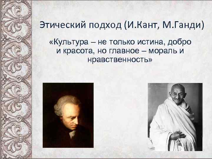 Этический подход (И. Кант, М. Ганди) «Культура – не только истина, добро и красота,