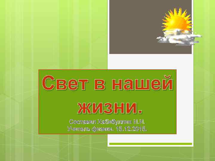 Свет в нашей жизни. Составил Хабибуллин И. И. Учитель физики. 15. 12. 2015. 