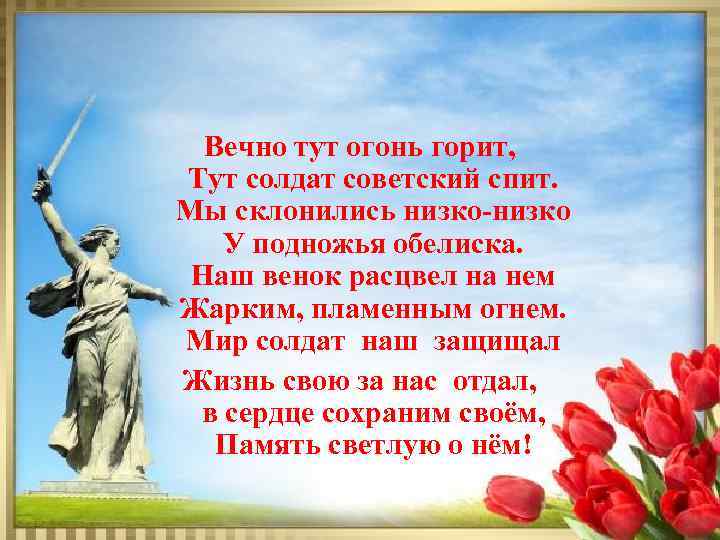 Вечно тут огонь горит, Тут солдат советский спит. Мы склонились низко У подножья обелиска.