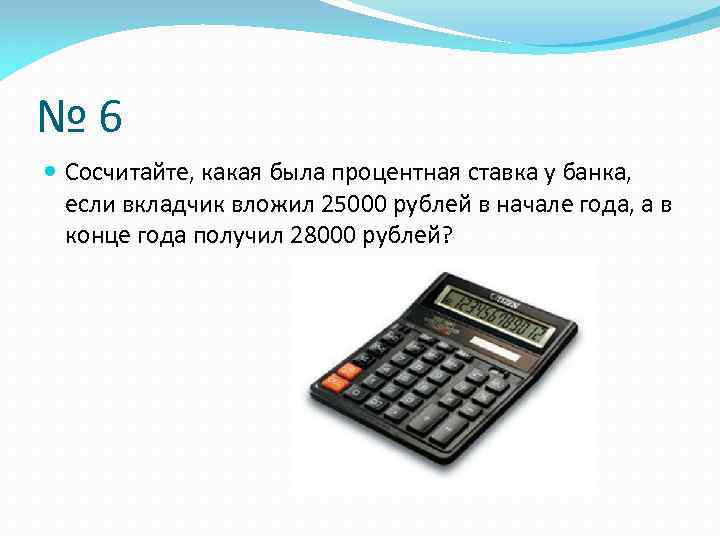 № 6 Сосчитайте, какая была процентная ставка у банка, если вкладчик вложил 25000 рублей