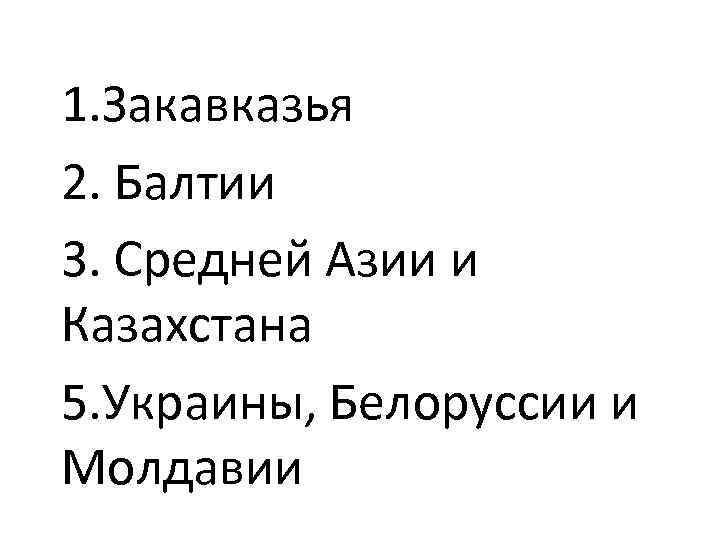 1. Закавказья 2. Балтии 3. Средней Азии и Казахстана 5. Украины, Белоруссии и Молдавии