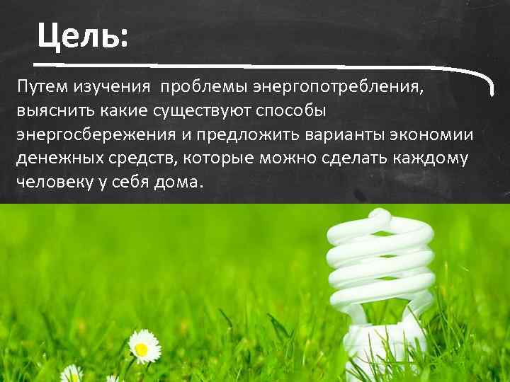 Цель: Путем изучения проблемы энергопотребления, выяснить какие существуют способы энергосбережения и предложить варианты экономии