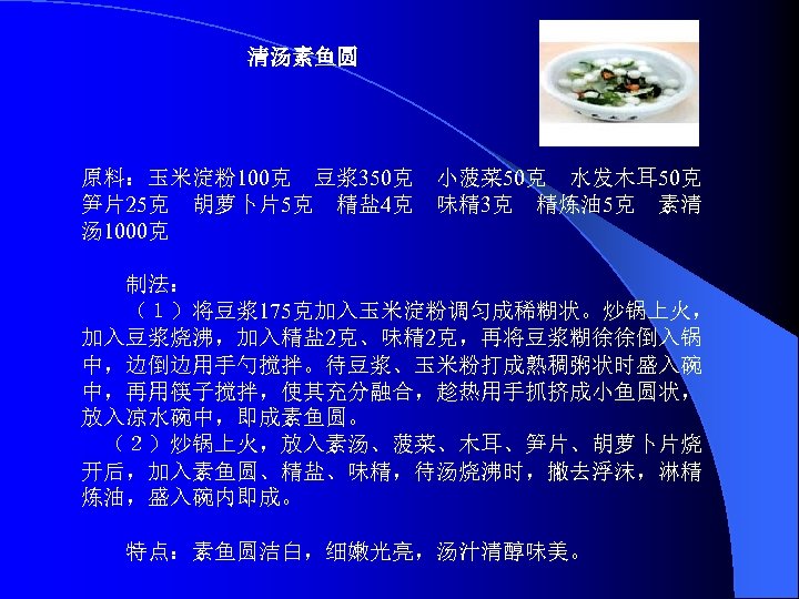 清汤素鱼圆 原料：玉米淀粉100克　豆浆350克　小菠菜 50克　水发木耳 50克　 笋片25克　胡萝卜片5克　精盐 4克　味精 3克　精炼油 5克　素清 汤 1000克 　　制法： 　　（１）将豆浆175克加入玉米淀粉调匀成稀糊状。炒锅上火， 加入豆浆烧沸，加入精盐 2克、味精