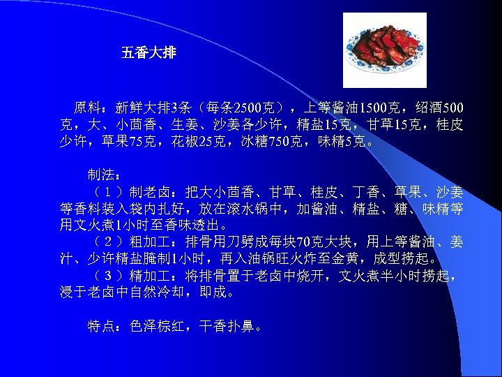 五香大排 原料：新鲜大排 3条（每条 2500克），上等酱油 1500克，绍酒 500 克，大、小茴香、生姜、沙姜各少许，精盐 15克，甘草15克，桂皮 少许，草果 75克，花椒 25克，冰糖 750克，味精 5克。 　　制法：