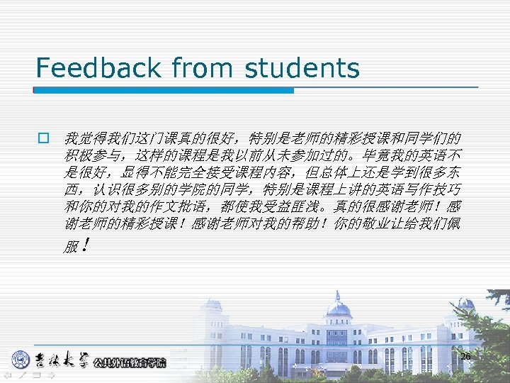 Feedback from students o 我觉得我们这门课真的很好，特别是老师的精彩授课和同学们的 积极参与，这样的课程是我以前从未参加过的。毕竟我的英语不 是很好，显得不能完全接受课程内容，但总体上还是学到很多东 西，认识很多别的学院的同学，特别是课程上讲的英语写作技巧 和你的对我的作文批语，都使我受益匪浅。真的很感谢老师！感 谢老师的精彩授课！感谢老师对我的帮助！你的敬业让给我们佩 服！ 26 