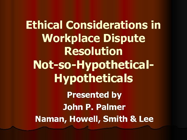 Ethical Considerations in Workplace Dispute Resolution Not-so-Hypotheticals Presented by John P. Palmer Naman, Howell,