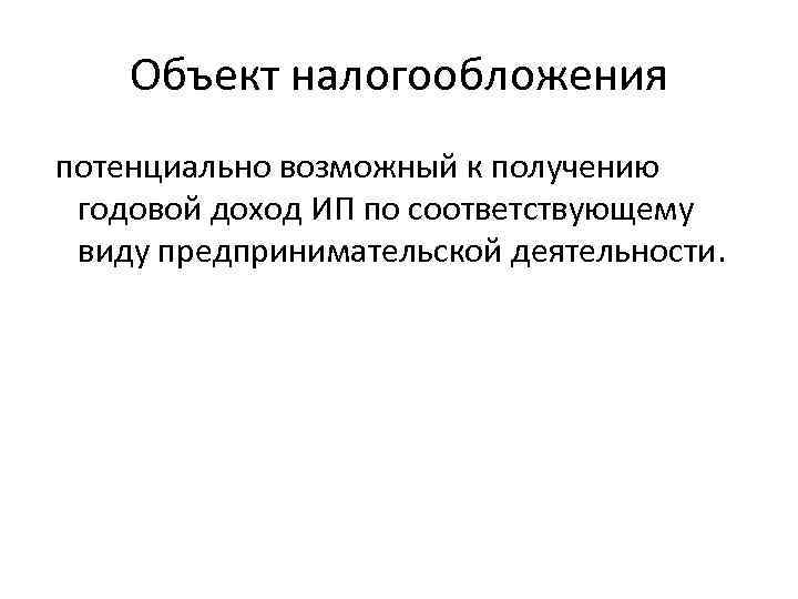 Объект налогообложения потенциально возможный к получению годовой доход ИП по соответствующему виду предпринимательской деятельности.