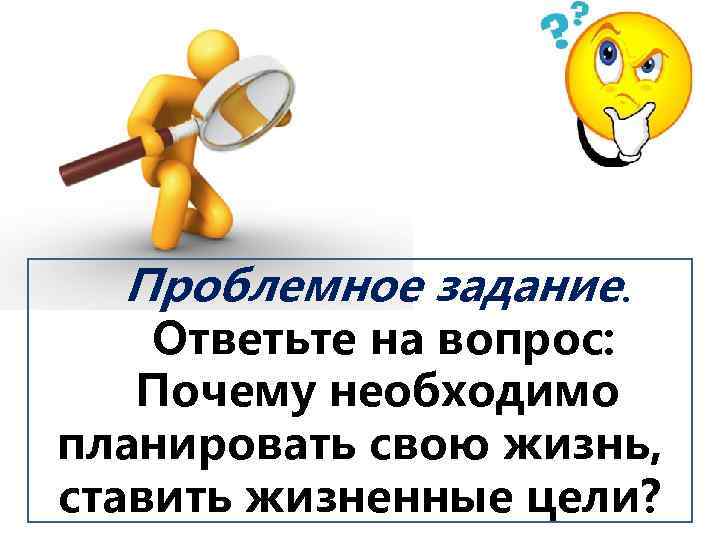 Проблемное задание. Ответьте на вопрос: Почему необходимо планировать свою жизнь, ставить жизненные цели? 