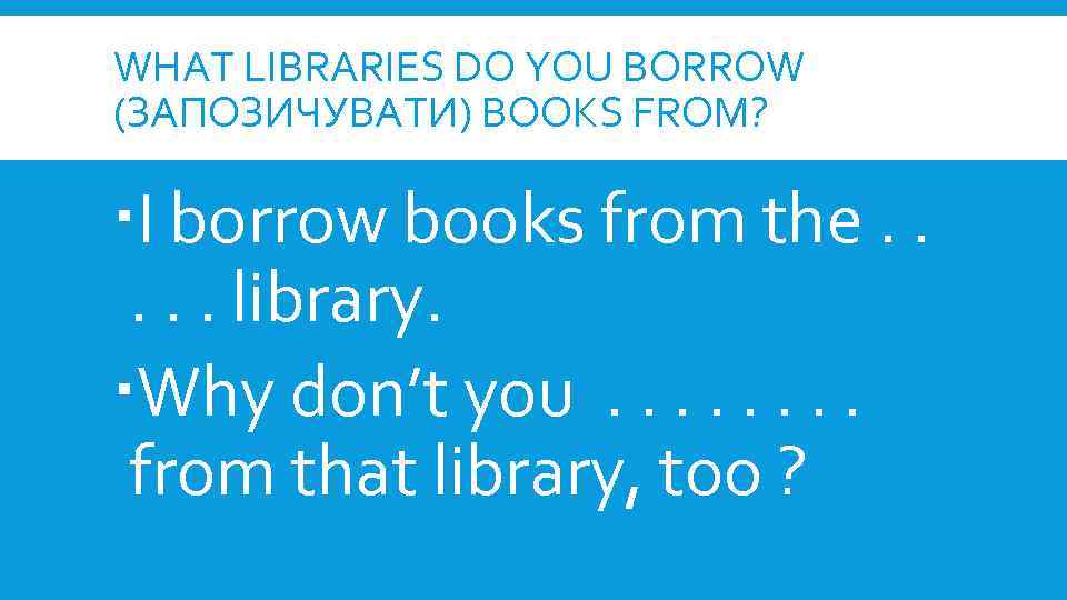 WHAT LIBRARIES DO YOU BORROW (ЗАПОЗИЧУВАТИ) BOOKS FROM? I borrow books from the. .