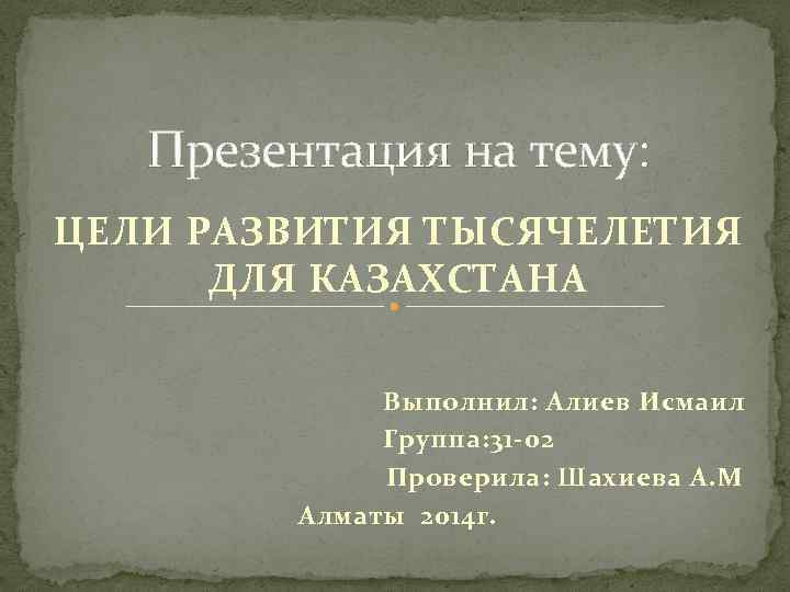 Презентация на тему: ЦЕЛИ РАЗВИТИЯ ТЫСЯЧЕЛЕТИЯ ДЛЯ КАЗАХСТАНА Выполнил: Алиев Исмаил Группа: 31 -02