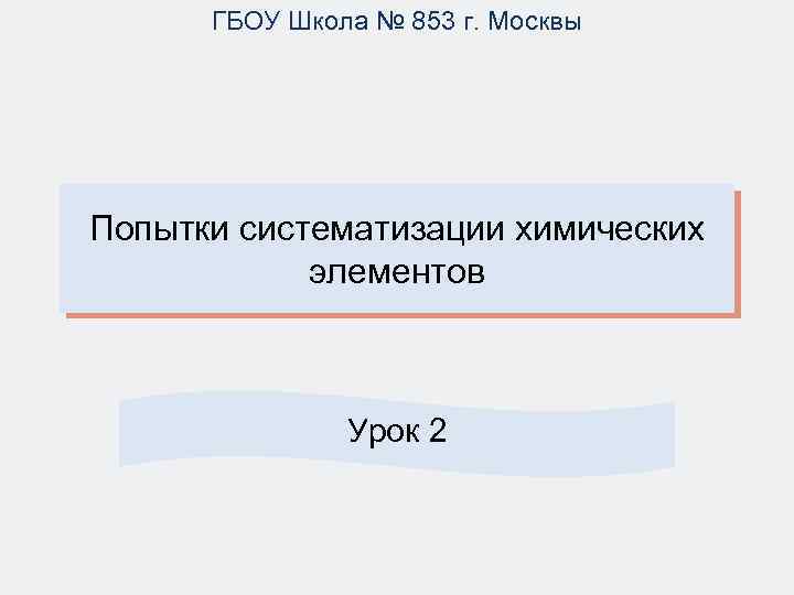 ГБОУ Школа № 853 г. Москвы Попытки систематизации химических элементов Урок 2 