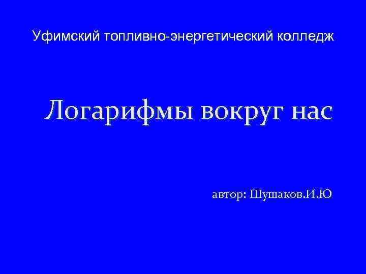 Уфимский топливно-энергетический колледж Логарифмы вокруг нас автор: Шушаков. И. Ю 