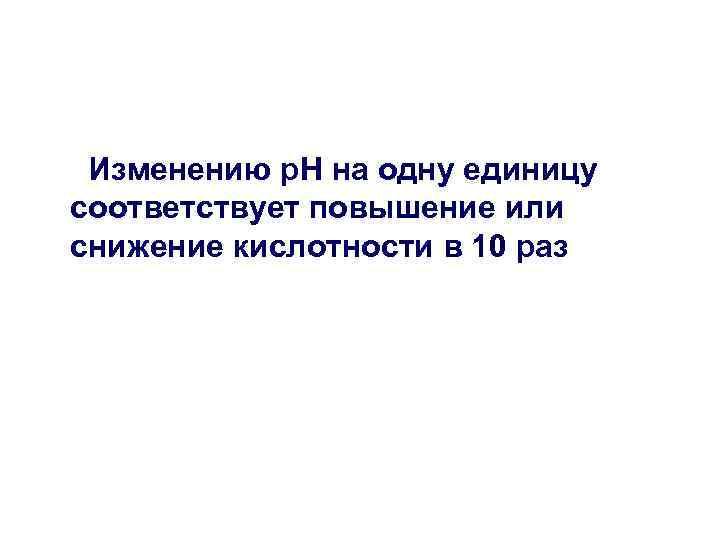 Изменению р. Н на одну единицу соответствует повышение или снижение кислотности в 10 раз