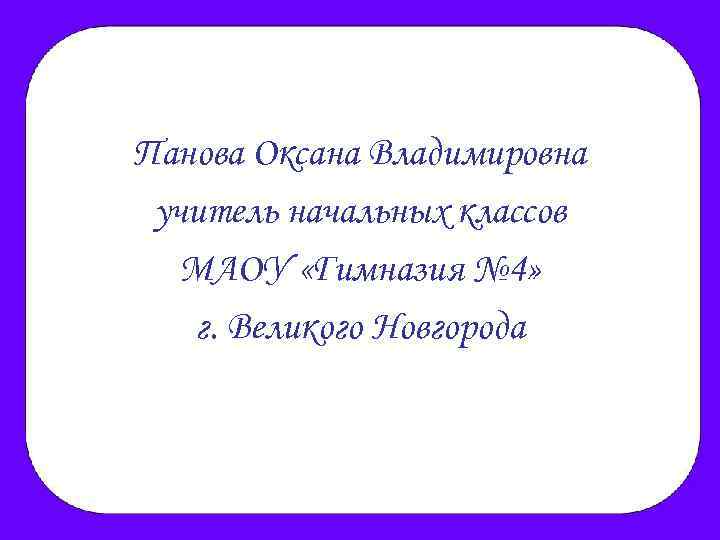 Панова Оксана Владимировна учитель начальных классов МАОУ «Гимназия № 4» г. Великого Новгорода 
