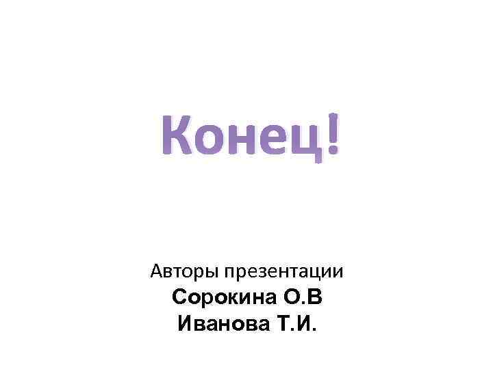 Конец! Авторы презентации Сорокина О. В Иванова Т. И. 