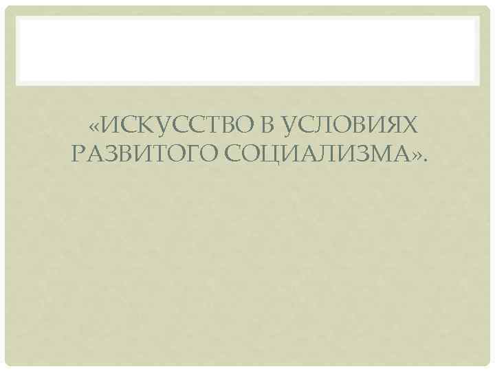  «ИСКУССТВО В УСЛОВИЯХ РАЗВИТОГО СОЦИАЛИЗМА» . 