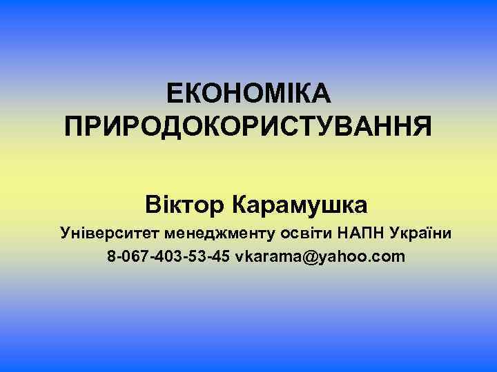 ЕКОНОМІКА ПРИРОДОКОРИСТУВАННЯ Віктор Карамушка Університет менеджменту освіти НАПН України 8 -067 -403 -53 -45