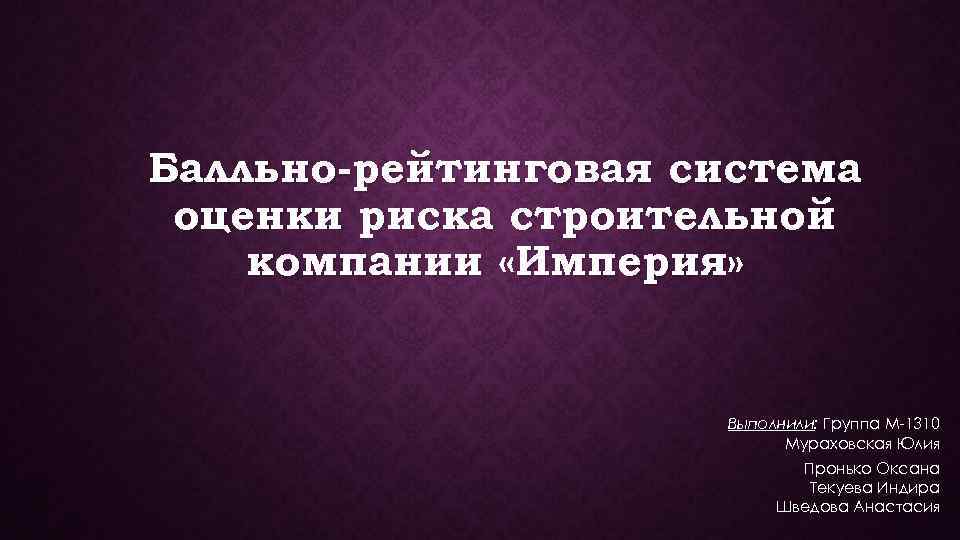 Балльно-рейтинговая система оценки риска строительной компании «Империя» Выполнили: Группа М-1310 Мураховская Юлия Пронько Оксана