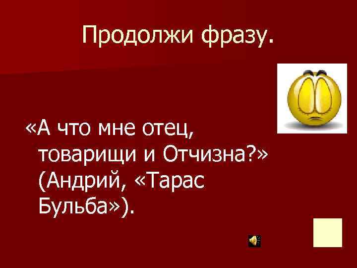 Продолжи фразу. «А что мне отец, товарищи и Отчизна? » (Андрий, «Тарас Бульба» ).