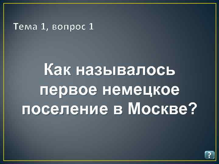 Тема 1, вопрос 1 Как называлось первое немецкое поселение в Москве? ? 