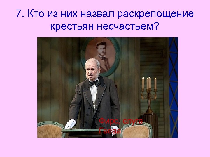 7. Кто из них назвал раскрепощение крестьян несчастьем? Фирс, слуга Гаева 