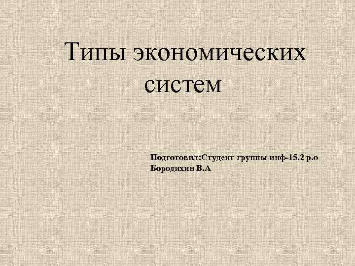 Типы экономических систем Подготовил: Студент группы инф-15. 2 р. о Бородихин В. А 