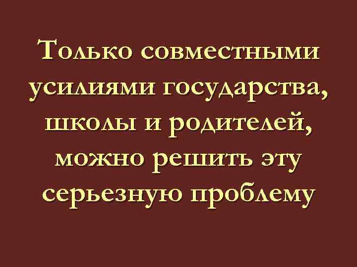 Только совместными усилиями государства, школы и родителей, можно решить эту серьезную проблему 