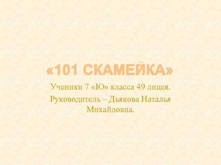  « 101 СКАМЕЙКА» Ученики 7 «Ю» класса 49 лицея. Руководитель – Дьякова Наталья