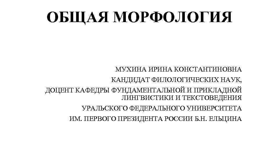 ОБЩАЯ МОРФОЛОГИЯ МУХИНА ИРИНА КОНСТАНТИНОВНА КАНДИДАТ ФИЛОЛОГИЧЕСКИХ НАУК, ДОЦЕНТ КАФЕДРЫ ФУНДАМЕНТАЛЬНОЙ И ПРИКЛАДНОЙ ЛИНГВИСТИКИ