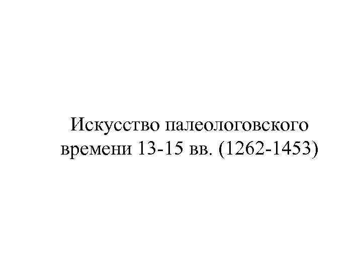 Искусство палеологовского времени 13 -15 вв. (1262 -1453) 