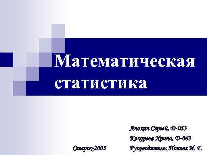 Математическая статистика Северск-2005 Анохин Сергей, D-053 Кокорева Ирина, D-063 Руководитель: Попова И. Г. 