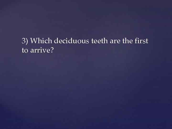 3) Which deciduous teeth are the first to arrive? 