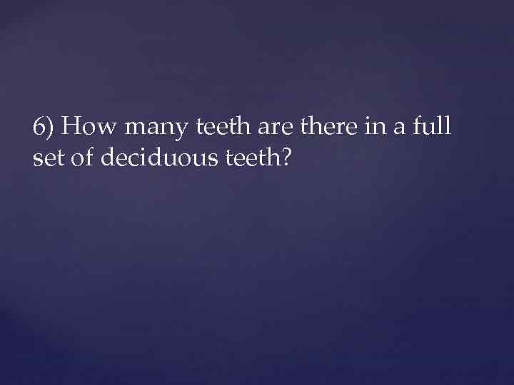 6) How many teeth are there in a full set of deciduous teeth? 