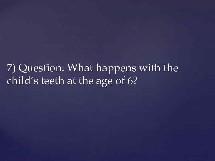 7) Question: What happens with the child’s teeth at the age of 6? 