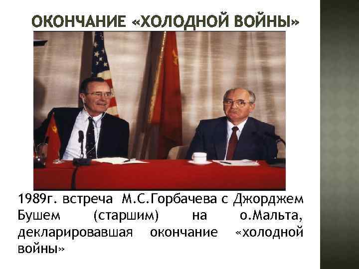 ОКОНЧАНИЕ «ХОЛОДНОЙ ВОЙНЫ» 1989 г. встреча М. С. Горбачева с Джорджем Бушем (старшим) на