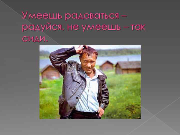 Умеешь радоваться – радуйся, не умеешь – так сиди. 