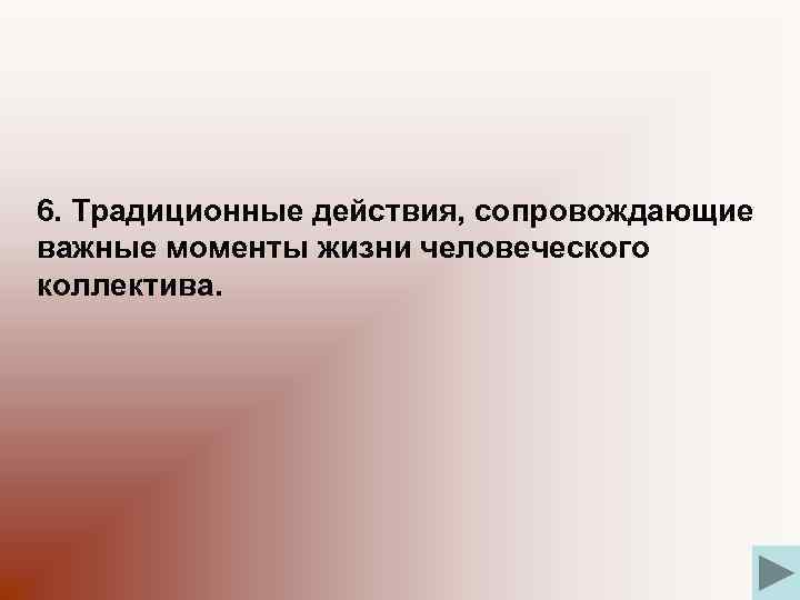 6. Традиционные действия, сопровождающие важные моменты жизни человеческого коллектива. 