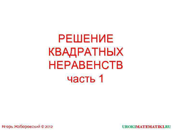 РЕШЕНИЕ КВАДРАТНЫХ НЕРАВЕНСТВ часть 1 Игорь Жаборовский © 2012 UROKIMATEMATIKI. RU 