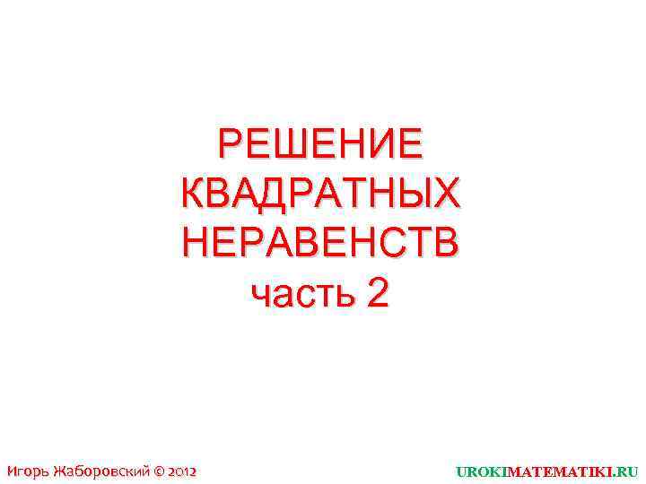 РЕШЕНИЕ КВАДРАТНЫХ НЕРАВЕНСТВ часть 2 Игорь Жаборовский © 2012 UROKIMATEMATIKI. RU 