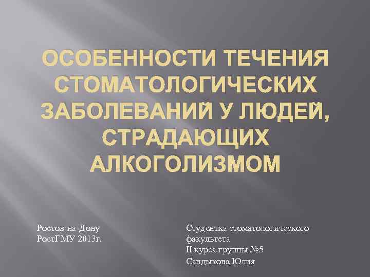 ОСОБЕННОСТИ ТЕЧЕНИЯ СТОМАТОЛОГИЧЕСКИХ ЗАБОЛЕВАНИЙ У ЛЮДЕЙ, СТРАДАЮЩИХ АЛКОГОЛИЗМОМ Ростов-на-Дону Рост. ГМУ 2013 г. Студентка