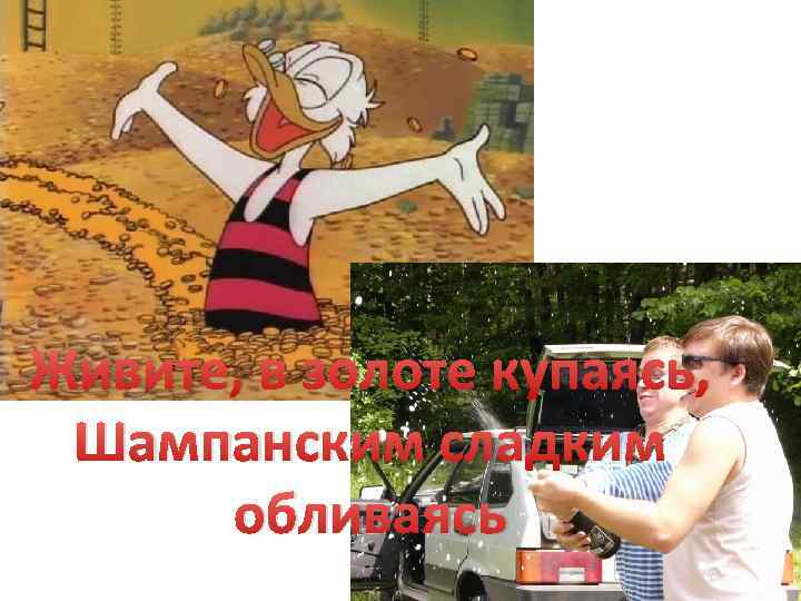 Живите, в золоте купаясь, Шампанским сладким обливаясь 