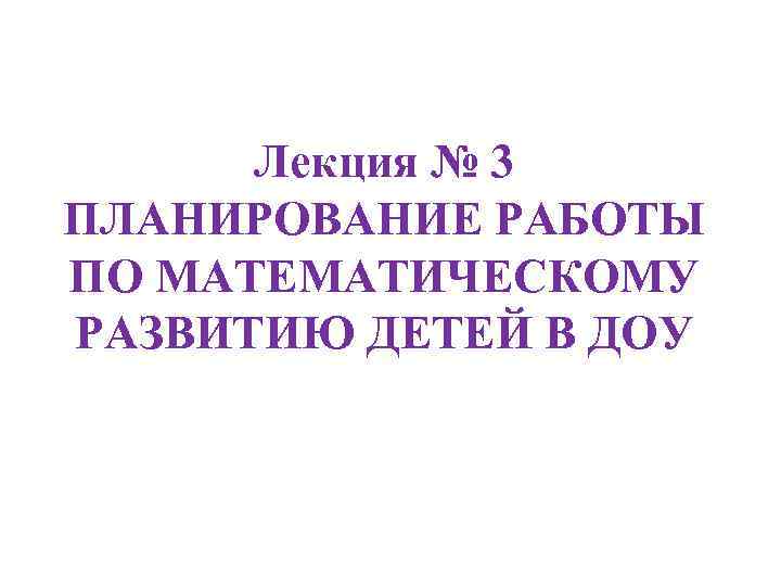 Лекция № 3 ПЛАНИРОВАНИЕ РАБОТЫ ПО МАТЕМАТИЧЕСКОМУ РАЗВИТИЮ ДЕТЕЙ В ДОУ 