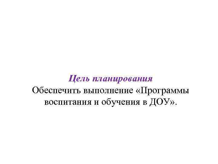 Цель планирования Обеспечить выполнение «Программы воспитания и обучения в ДОУ» . 