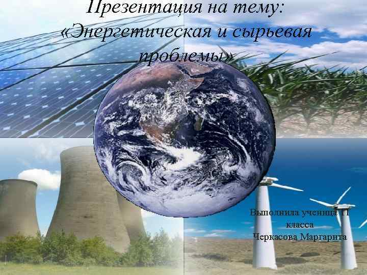 Презентация на тему: «Энергетическая и сырьевая проблемы» Выполнила ученица 11 класса Черкасова Маргарита 