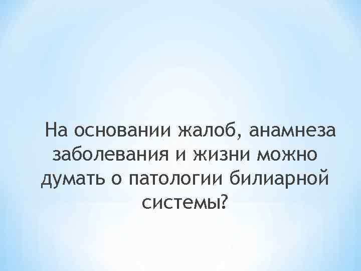 На основании жалоб, анамнеза заболевания и жизни можно думать о патологии билиарной системы? 